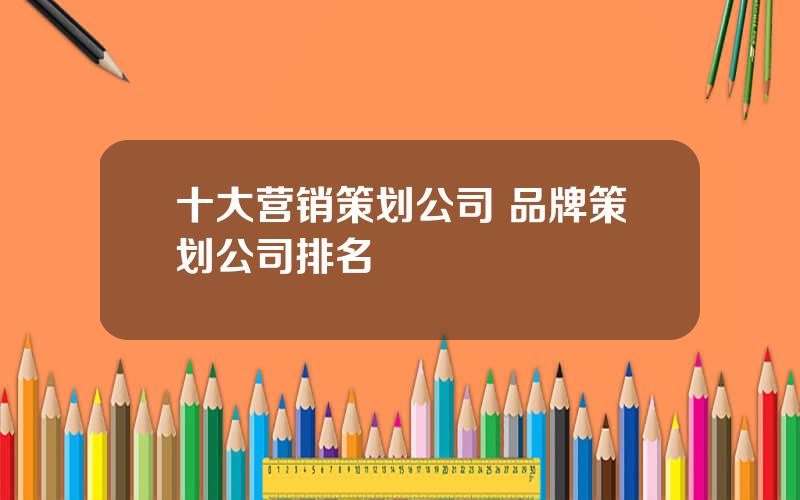 十大营销策划公司 品牌策划公司排名